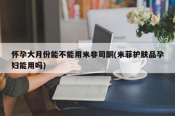 网上米非司酮打胎药官网怀孕大月份能不能用米非司酮(米菲护肤品孕妇能用吗)